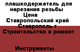 плашкодержатель для нарезания резьбы › Цена ­ 250 - Ставропольский край, Ставрополь г. Строительство и ремонт » Инструменты   . Ставропольский край